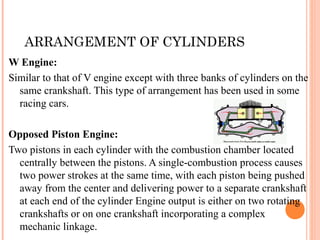 ARRANGEMENT OF CYLINDERS
W Engine:
Similar to that of V engine except with three banks of cylinders on the
same crankshaft. This type of arrangement has been used in some
racing cars.
Opposed Piston Engine:
Two pistons in each cylinder with the combustion chamber located
centrally between the pistons. A single-combustion process causes
two power strokes at the same time, with each piston being pushed
away from the center and delivering power to a separate crankshaft
at each end of the cylinder Engine output is either on two rotating
crankshafts or on one crankshaft incorporating a complex
mechanic linkage.
 