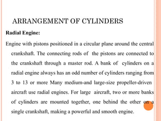 ARRANGEMENT OF CYLINDERS
Radial Engine:
Engine with pistons positioned in a circular plane around the central
crankshaft. The connecting rods of the pistons are connected to
the crankshaft through a master rod. A bank of cylinders on a
radial engine always has an odd number of cylinders ranging from
3 to 13 or more Many medium-and large-size propeller-driven
aircraft use radial engines. For large aircraft, two or more banks
of cylinders are mounted together, one behind the other on a
single crankshaft, making a powerful and smooth engine.
 