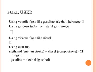 FUEL USED
Using volatile fuels like gasoline, alcohol, kerosene ‰
Using gaseous fuels like natural gas, biogas
‰
Using viscous fuels like diesel
‰
Using dual fuel
methanol (suction stroke) + diesel (comp. stroke) –CI
Engine
–gasoline + alcohol (gasohol)
 