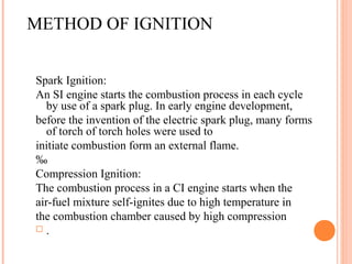 METHOD OF IGNITION
Spark Ignition:
An SI engine starts the combustion process in each cycle
by use of a spark plug. In early engine development,
before the invention of the electric spark plug, many forms
of torch of torch holes were used to
initiate combustion form an external flame.
‰
Compression Ignition:
The combustion process in a CI engine starts when the
air-fuel mixture self-ignites due to high temperature in
the combustion chamber caused by high compression
 .
 