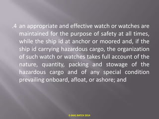 .4 an appropriate and effective watch or watches are
maintained for the purpose of safety at all times,
while the ship id at anchor or moored and, if the
ship id carrying hazardous cargo, the organization
of such watch or watches takes full account of the
nature, quantity, packing and stowage of the
hazardous cargo and of any special condition
prevailing onboard, afloat, or ashore; and

E-S4A1 BATCH 2014

 