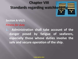 Section A-VII/1
Fitness for duty

Administration shall take account of the
danger posed by fatigue of seafarers,
especially those whose duties involve the
safe and secure operation of the ship.

E-S4A1 BATCH 2014

 