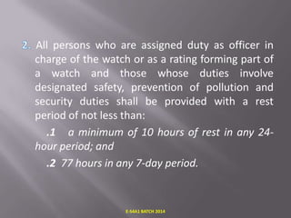 All persons who are assigned duty as officer in
charge of the watch or as a rating forming part of
a watch and those whose duties involve
designated safety, prevention of pollution and
security duties shall be provided with a rest
period of not less than:
.1 a minimum of 10 hours of rest in any 24hour period; and
.2 77 hours in any 7-day period.

E-S4A1 BATCH 2014

 