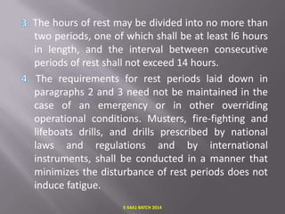 The hours of rest may be divided into no more than
two periods, one of which shall be at least l6 hours
in length, and the interval between consecutive
periods of rest shall not exceed 14 hours.
The requirements for rest periods laid down in
paragraphs 2 and 3 need not be maintained in the
case of an emergency or in other overriding
operational conditions. Musters, fire-fighting and
lifeboats drills, and drills prescribed by national
laws and regulations and by international
instruments, shall be conducted in a manner that
minimizes the disturbance of rest periods does not
induce fatigue.
E-S4A1 BATCH 2014

 