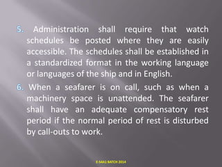 Administration shall require that watch
schedules be posted where they are easily
accessible. The schedules shall be established in
a standardized format in the working language
or languages of the ship and in English.
When a seafarer is on call, such as when a
machinery space is unattended. The seafarer
shall have an adequate compensatory rest
period if the normal period of rest is disturbed
by call-outs to work.

E-S4A1 BATCH 2014

 