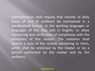 Administration shall require that records of daily
hours of rest of seafarers be maintained in a
standardized format, in the working languages or
languages of the ship and in English, to allow
monitoring and verification of compliance with the
provisions of this section. The seafarers shall
receive a copy of the records pertaining to them,
which shall be endorsed by the master or by a
person authorized by the master and by the
seafarers.

E-S4A1 BATCH 2014

 