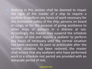 Nothing in this section shall be deemed to impair
the right of the master of a ship to require a
seafarer to perform any hours of work necessary for
the immediate safety of the ship, persons on board
or cargo, or for the purpose of giving assistance to
other ships or persons in a distress at sea.
Accordingly, the master may suspend the schedule
of hours of rest and require a seafarer to perform
any hours of necessary until the normal situation
has been restored. As soon as practicable after the
normal situation has been restored, the master
shall ensure that any seafarers who have performed
work in a schedule rest period are provided with an
adequate period of rest.
E-S4A1 BATCH 2014

 