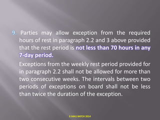 Parties may allow exception from the required
hours of rest in paragraph 2.2 and 3 above provided
that the rest period is not less than 70 hours in any
7-day period.
Exceptions from the weekly rest period provided for
in paragraph 2.2 shall not be allowed for more than
two consecutive weeks. The intervals between two
periods of exceptions on board shall not be less
than twice the duration of the exception.

E-S4A1 BATCH 2014

 