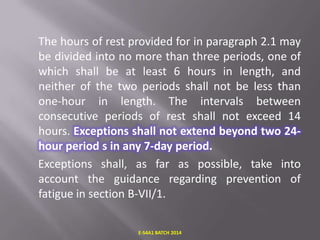 The hours of rest provided for in paragraph 2.1 may
be divided into no more than three periods, one of
which shall be at least 6 hours in length, and
neither of the two periods shall not be less than
one-hour in length. The intervals between
consecutive periods of rest shall not exceed 14
hours. Exceptions shall not extend beyond two 24hour period s in any 7-day period.
Exceptions shall, as far as possible, take into
account the guidance regarding prevention of
fatigue in section B-VII/1.
E-S4A1 BATCH 2014

 