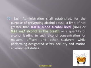 Each Administration shall established, for the
purpose of preventing alcohol abuse, a limit of not
greater than 0.05% blood alcohol level (BAC) or
0.25 mg/ alcohol in the breath or a quantity of
alcohol leading to such alcohol concentration for
masters, officers and other seafarers while
performing designated safety, security and marine
environment duties.

E-S4A1 BATCH 2014

 