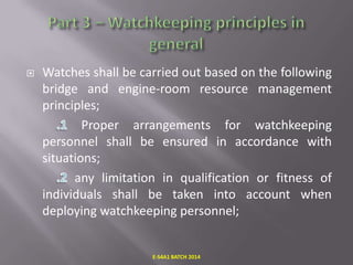 

Watches shall be carried out based on the following
bridge and engine-room resource management
principles;
Proper arrangements for watchkeeping
personnel shall be ensured in accordance with
situations;
any limitation in qualification or fitness of
individuals shall be taken into account when
deploying watchkeeping personnel;

E-S4A1 BATCH 2014

 