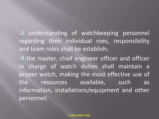understanding of watchkeeping personnel
regarding their individual roes, responsibility
and team roles shall be establish;
the master, chief engineer officer and officer
in charge of watch duties shall maintain a
proper watch, making the most effective use of
the
resources
available,
such
as
information, installations/equipment and other
personnel;
E-S4A1 BATCH 2014

 