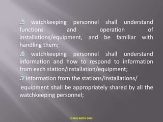 watchkeeping personnel shall understand
functions
and
operation
of
installations/equipment, and be familiar with
handling them;
watchkeeping personnel shall understand
information and how to respond to information
from each station/installation/equipment;
information from the stations/installations/
equipment shall be appropriately shared by all the
watchkeeping personnel;

E-S4A1 BATCH 2014

 