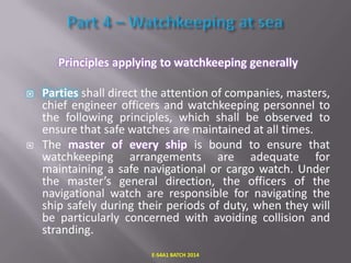 Principles applying to watchkeeping generally




Parties shall direct the attention of companies, masters,
chief engineer officers and watchkeeping personnel to
the following principles, which shall be observed to
ensure that safe watches are maintained at all times.
The master of every ship is bound to ensure that
watchkeeping arrangements are adequate for
maintaining a safe navigational or cargo watch. Under
the master’s general direction, the officers of the
navigational watch are responsible for navigating the
ship safely during their periods of duty, when they will
be particularly concerned with avoiding collision and
stranding.
E-S4A1 BATCH 2014

 