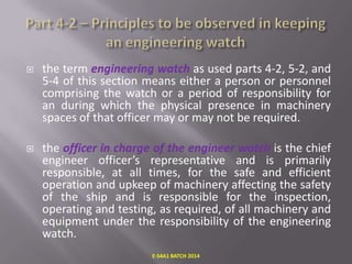 

the term engineering watch as used parts 4-2, 5-2, and
5-4 of this section means either a person or personnel
comprising the watch or a period of responsibility for
an during which the physical presence in machinery
spaces of that officer may or may not be required.



the officer in charge of the engineer watch is the chief
engineer officer’s representative and is primarily
responsible, at all times, for the safe and efficient
operation and upkeep of machinery affecting the safety
of the ship and is responsible for the inspection,
operating and testing, as required, of all machinery and
equipment under the responsibility of the engineering
watch.
E-S4A1 BATCH 2014

 