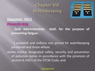Regulation VIII/1
Fitness for duty
Each Administration
preventing fatigue:

shall, for the purpose of

.1 establish and enforce rest period for watchkeeping
personnel and those whose
duties involve designated safety, security and prevention
of pollution duties in accordance with the provision of
section A-VIII/1 of the STCW Code; and
E-S4A1 BATCH 2014

 