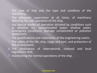 The type of ship and the type and condition of the
machinery;
The adequate supervision at all times, of machinery
affecting the safe operation of the ship;
any special modes of operation dictated by conditions such
as weather, ice, contaminated water, shallow water,
emergency conditions, damage containment or pollution
abatement;
The qualifications and experience of the engineering watch;
The safety of the life, ship, cargo and port, and protection of
the environment;
The observance of international, national and local
regulations and;
maintaining the normal operations of the ship.

E-S4A1 BATCH 2014

 