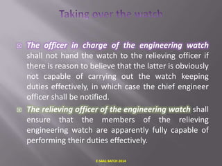 



The officer in charge of the engineering watch
shall not hand the watch to the relieving officer if
there is reason to believe that the latter is obviously
not capable of carrying out the watch keeping
duties effectively, in which case the chief engineer
officer shall be notified.
The relieving officer of the engineering watch shall
ensure that the members of the relieving
engineering watch are apparently fully capable of
performing their duties effectively.
E-S4A1 BATCH 2014

 