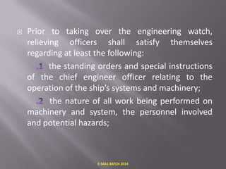 

Prior to taking over the engineering watch,
relieving officers shall satisfy themselves
regarding at least the following:
the standing orders and special instructions
of the chief engineer officer relating to the
operation of the ship’s systems and machinery;
the nature of all work being performed on
machinery and system, the personnel involved
and potential hazards;

E-S4A1 BATCH 2014

 