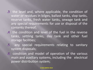 the level and, where applicable, the condition of
water or residues in bilges, ballast tanks, slop tanks,
reserve tanks, fresh water tanks, sewage tank and
any special requirements for use or disposal of the
contents thereof;
the condition and level of the fuel in the reverse
tanks, settling tanks, day tank and other fuel
storage facilities;
any special requirements relating to sanitary
system disposals;
condition and model of operation of the various
main and auxiliary systems, including the electrical
power distribution system;
E-S4A1 BATCH 2014

 