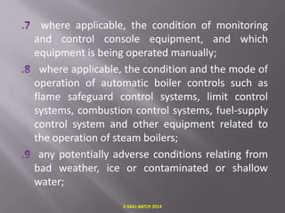 where applicable, the condition of monitoring
and control console equipment, and which
equipment is being operated manually;
where applicable, the condition and the mode of
operation of automatic boiler controls such as
flame safeguard control systems, limit control
systems, combustion control systems, fuel-supply
control system and other equipment related to
the operation of steam boilers;
any potentially adverse conditions relating from
bad weather, ice or contaminated or shallow
water;
E-S4A1 BATCH 2014

 