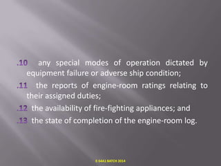 any special modes of operation dictated by
equipment failure or adverse ship condition;
the reports of engine-room ratings relating to
their assigned duties;
the availability of fire-fighting appliances; and
the state of completion of the engine-room log.

E-S4A1 BATCH 2014

 