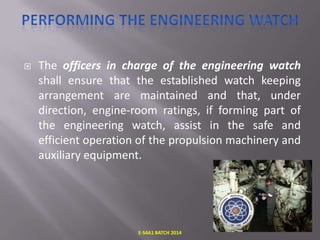 

The officers in charge of the engineering watch
shall ensure that the established watch keeping
arrangement are maintained and that, under
direction, engine-room ratings, if forming part of
the engineering watch, assist in the safe and
efficient operation of the propulsion machinery and
auxiliary equipment.

E-S4A1 BATCH 2014

 