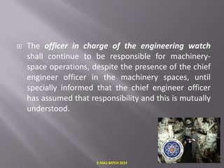 

The officer in charge of the engineering watch
shall continue to be responsible for machineryspace operations, despite the presence of the chief
engineer officer in the machinery spaces, until
specially informed that the chief engineer officer
has assumed that responsibility and this is mutually
understood.

E-S4A1 BATCH 2014

 