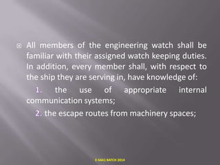 

All members of the engineering watch shall be
familiar with their assigned watch keeping duties.
In addition, every member shall, with respect to
the ship they are serving in, have knowledge of:
the use of appropriate internal
communication systems;
the escape routes from machinery spaces;

E-S4A1 BATCH 2014

 