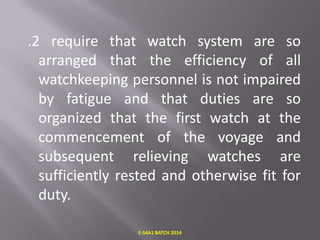 .2 require that watch system are so
arranged that the efficiency of all
watchkeeping personnel is not impaired
by fatigue and that duties are so
organized that the first watch at the
commencement of the voyage and
subsequent relieving watches are
sufficiently rested and otherwise fit for
duty.
E-S4A1 BATCH 2014

 