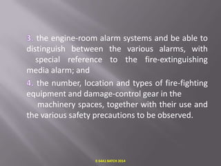 the engine-room alarm systems and be able to
distinguish between the various alarms, with
special reference to the fire-extinguishing
media alarm; and
the number, location and types of fire-fighting
equipment and damage-control gear in the
machinery spaces, together with their use and
the various safety precautions to be observed.

E-S4A1 BATCH 2014

 