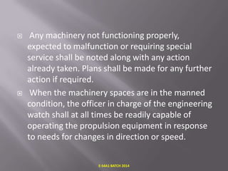 



Any machinery not functioning properly,
expected to malfunction or requiring special
service shall be noted along with any action
already taken. Plans shall be made for any further
action if required.
When the machinery spaces are in the manned
condition, the officer in charge of the engineering
watch shall at all times be readily capable of
operating the propulsion equipment in response
to needs for changes in direction or speed.
E-S4A1 BATCH 2014

 