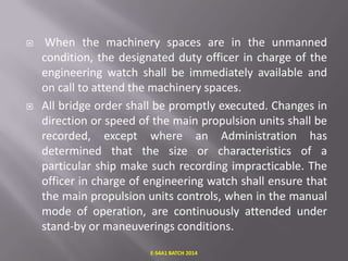 



When the machinery spaces are in the unmanned
condition, the designated duty officer in charge of the
engineering watch shall be immediately available and
on call to attend the machinery spaces.
All bridge order shall be promptly executed. Changes in
direction or speed of the main propulsion units shall be
recorded, except where an Administration has
determined that the size or characteristics of a
particular ship make such recording impracticable. The
officer in charge of engineering watch shall ensure that
the main propulsion units controls, when in the manual
mode of operation, are continuously attended under
stand-by or maneuverings conditions.
E-S4A1 BATCH 2014

 