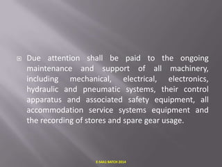 

Due attention shall be paid to the ongoing
maintenance and support of all machinery,
including mechanical, electrical, electronics,
hydraulic and pneumatic systems, their control
apparatus and associated safety equipment, all
accommodation service systems equipment and
the recording of stores and spare gear usage.

E-S4A1 BATCH 2014

 