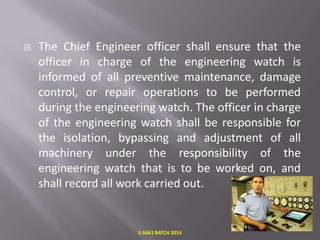 

The Chief Engineer officer shall ensure that the
officer in charge of the engineering watch is
informed of all preventive maintenance, damage
control, or repair operations to be performed
during the engineering watch. The officer in charge
of the engineering watch shall be responsible for
the isolation, bypassing and adjustment of all
machinery under the responsibility of the
engineering watch that is to be worked on, and
shall record all work carried out.

E-S4A1 BATCH 2014

 