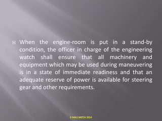 

When the engine-room is put in a stand-by
condition, the officer in charge of the engineering
watch shall ensure that all machinery and
equipment which may be used during maneuvering
is in a state of immediate readiness and that an
adequate reserve of power is available for steering
gear and other requirements.

E-S4A1 BATCH 2014

 