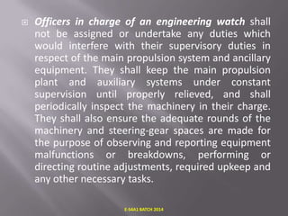 

Officers in charge of an engineering watch shall
not be assigned or undertake any duties which
would interfere with their supervisory duties in
respect of the main propulsion system and ancillary
equipment. They shall keep the main propulsion
plant and auxiliary systems under constant
supervision until properly relieved, and shall
periodically inspect the machinery in their charge.
They shall also ensure the adequate rounds of the
machinery and steering-gear spaces are made for
the purpose of observing and reporting equipment
malfunctions or breakdowns, performing or
directing routine adjustments, required upkeep and
any other necessary tasks.
E-S4A1 BATCH 2014

 