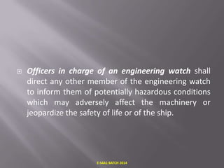 

Officers in charge of an engineering watch shall
direct any other member of the engineering watch
to inform them of potentially hazardous conditions
which may adversely affect the machinery or
jeopardize the safety of life or of the ship.

E-S4A1 BATCH 2014

 