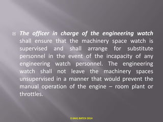 

The officer in charge of the engineering watch
shall ensure that the machinery space watch is
supervised and shall arrange for substitute
personnel in the event of the incapacity of any
engineering watch personnel. The engineering
watch shall not leave the machinery spaces
unsupervised in a manner that would prevent the
manual operation of the engine – room plant or
throttles.

E-S4A1 BATCH 2014

 