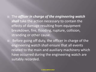 



The officer in charge of the engineering watch
shall take the action necessary to contain the
effects of damage resulting from equipment
breakdown, fire, flooding, rupture, collision,
stranding or other cause.
Before going off duty, the officer in charge of the
engineering watch shall ensure that all events
related to the main and auxiliary machinery which
have occurred during the engineering watch are
suitably recorded.
E-S4A1 BATCH 2014

 