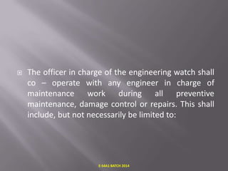

The officer in charge of the engineering watch shall
co – operate with any engineer in charge of
maintenance work during all preventive
maintenance, damage control or repairs. This shall
include, but not necessarily be limited to:

E-S4A1 BATCH 2014

 
