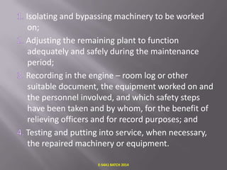 Isolating and bypassing machinery to be worked
on;
Adjusting the remaining plant to function
adequately and safely during the maintenance
period;
Recording in the engine – room log or other
suitable document, the equipment worked on and
the personnel involved, and which safety steps
have been taken and by whom, for the benefit of
relieving officers and for record purposes; and
Testing and putting into service, when necessary,
the repaired machinery or equipment.
E-S4A1 BATCH 2014

 