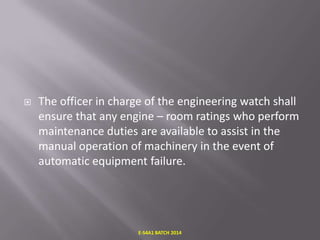 

The officer in charge of the engineering watch shall
ensure that any engine – room ratings who perform
maintenance duties are available to assist in the
manual operation of machinery in the event of
automatic equipment failure.

E-S4A1 BATCH 2014

 