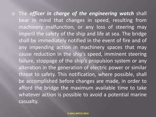 

The officer in charge of the engineering watch shall
bear in mind that changes in speed, resulting from
machinery malfunction, or any loss of steering may
imperil the safety of the ship and life at sea. The bridge
shall be immediately notified in the event of fire and of
any impending action in machinery spaces that may
cause reduction in the ship’s speed, imminent steering
failure, stoppage of the ship’s propulsion system or any
alteration in the generation of electric power or similar
threat to safety. This notification, where possible, shall
be accomplished before changes are made, in order to
afford the bridge the maximum available time to take
whatever action is possible to avoid a potential marine
casualty.
E-S4A1 BATCH 2014

 