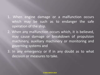 1. When engine damage or a malfunction occurs
which may be such as to endanger the safe
operation of the ship.
2. When any malfunction occurs which, it is believed,
may cause damage or breakdown of propulsion
machinery, auxiliary machinery or monitoring and
governing systems and
3. In any emergency or if in any doubt as to what
decision or measures to take.

E-S4A1 BATCH 2014

 