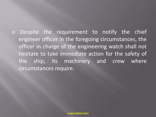 

Despite the requirement to notify the chief
engineer officer in the foregoing circumstances, the
officer in charge of the engineering watch shall not
hesitate to take immediate action for the safety of
the ship, its machinery and crew where
circumstances require.

E-S4A1 BATCH 2014

 