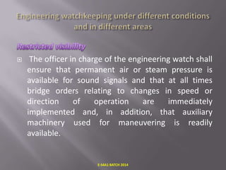 

The officer in charge of the engineering watch shall
ensure that permanent air or steam pressure is
available for sound signals and that at all times
bridge orders relating to changes in speed or
direction
of
operation
are
immediately
implemented and, in addition, that auxiliary
machinery used for maneuvering is readily
available.

E-S4A1 BATCH 2014

 