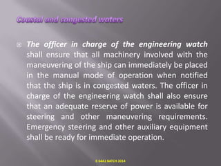 

The officer in charge of the engineering watch
shall ensure that all machinery involved with the
maneuvering of the ship can immediately be placed
in the manual mode of operation when notified
that the ship is in congested waters. The officer in
charge of the engineering watch shall also ensure
that an adequate reserve of power is available for
steering and other maneuvering requirements.
Emergency steering and other auxiliary equipment
shall be ready for immediate operation.
E-S4A1 BATCH 2014

 