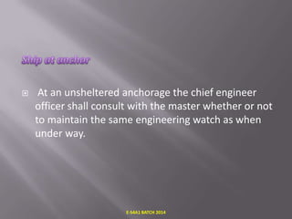 

At an unsheltered anchorage the chief engineer
officer shall consult with the master whether or not
to maintain the same engineering watch as when
under way.

E-S4A1 BATCH 2014

 