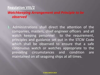 Regulation VIII/2
Watchkeeping Arrangement and Principle to be
observed
Administrations shall direct the attention of the
companies, masters, chief engineer officers and all
watch keeping personnel to the requirement,
principles and guidance set out in the STCW Code
which shall be observed to ensure that a safe
continuous watch or watches appropriate to the
prevailing circumstances and condition are
maintained on all seagoing ships at all times.

E-S4A1 BATCH 2014

 